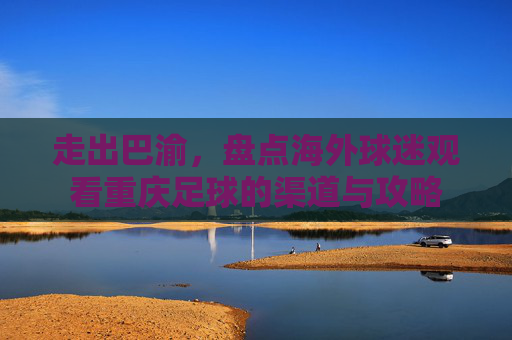 走出巴渝，盘点海外球迷观看重庆足球的渠道与攻略