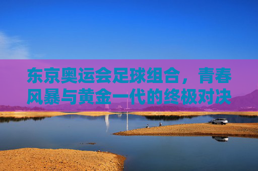 东京奥运会足球组合，青春风暴与黄金一代的终极对决