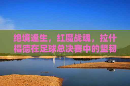 绝境逢生,红魔战魂,拉什福德在足球总决赛中的坚韧与救赎