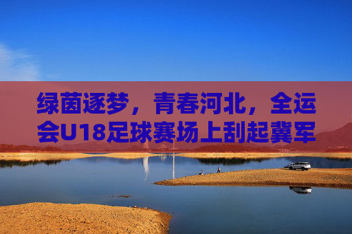 绿茵逐梦,青春河北,全运会U18足球赛场上刮起冀军风暴