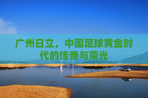 广州日立,中国足球黄金时代的传奇与荣光