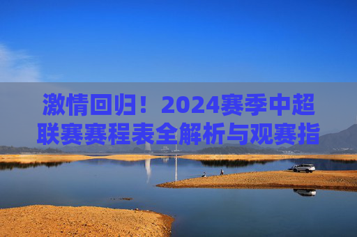 激情回归!2024赛季中超联赛赛程表全解析与观赛指南
