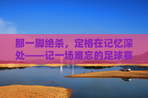 那一脚绝杀,定格在记忆深处——记一场难忘的足球赛