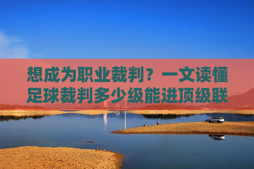 想成为职业裁判？一文读懂足球裁判多少级能进顶级联赛