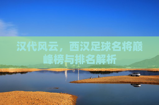 汉代风云，西汉足球名将巅峰榜与排名解析