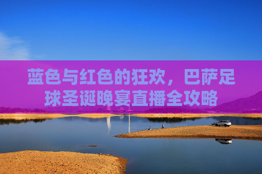 蓝色与红色的狂欢,巴萨足球圣诞晚宴直播全攻略