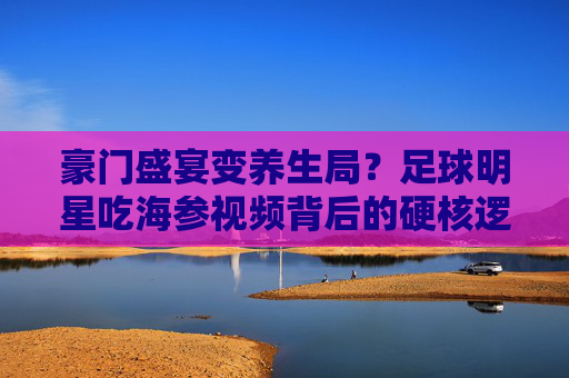 豪门盛宴变养生局？足球明星吃海参视频背后的硬核逻辑