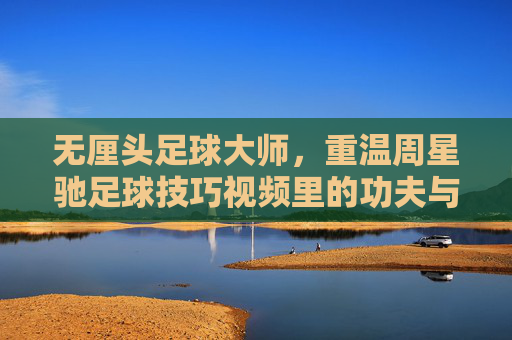 无厘头足球大师,重温周星驰足球技巧视频里的功夫与幽默