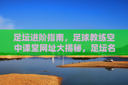 足坛进阶指南,足球教练空中课堂网址大揭秘,足坛名帅教你如何带好球队