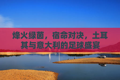 烽火绿茵，宿命对决，土耳其与意大利的足球盛宴