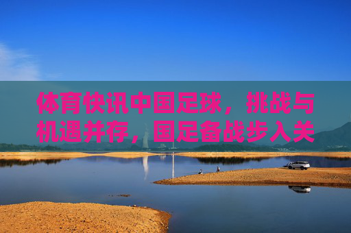 体育快讯中国足球，挑战与机遇并存，国足备战步入关键期