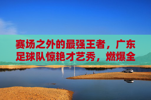 赛场之外的最强王者，广东足球队惊艳才艺秀，燃爆全场