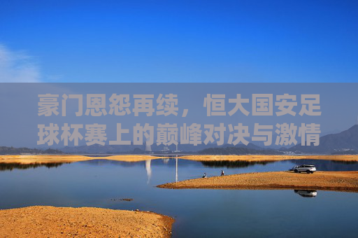 豪门恩怨再续，恒大国安足球杯赛上的巅峰对决与激情碰撞