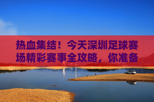 热血集结！今天深圳足球赛场精彩赛事全攻略，你准备好了吗？