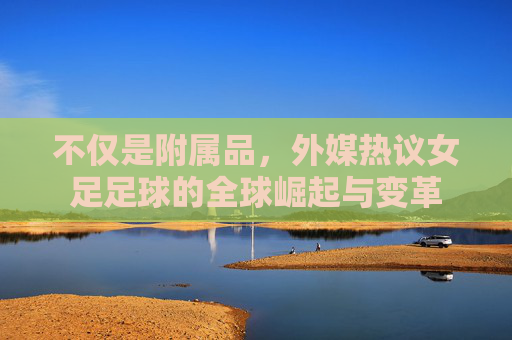 不仅是附属品，外媒热议女足足球的全球崛起与变革