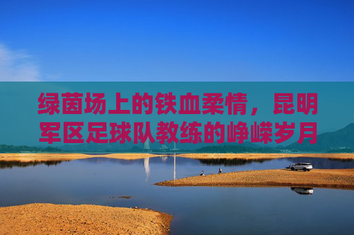 绿茵场上的铁血柔情，昆明军区足球队教练的峥嵘岁月