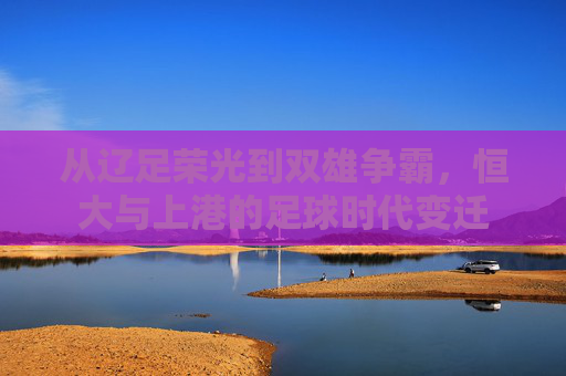从辽足荣光到双雄争霸，恒大与上港的足球时代变迁