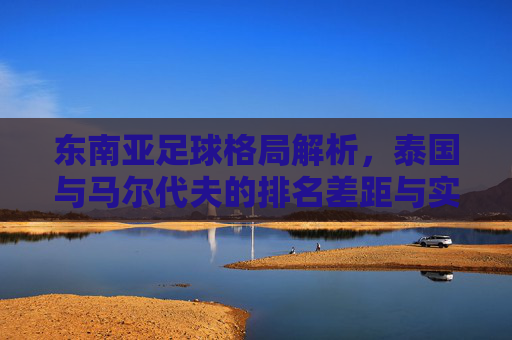 东南亚足球格局解析，泰国与马尔代夫的排名差距与实力对比