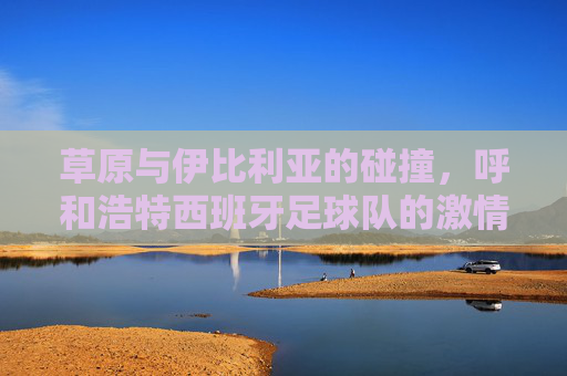 草原与伊比利亚的碰撞，呼和浩特西班牙足球队的激情绿茵记