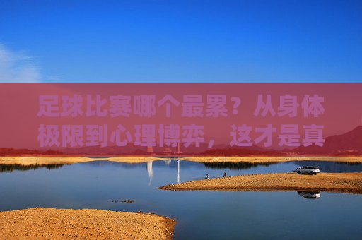 足球比赛哪个最累？从身体极限到心理博弈，这才是真正的渡劫