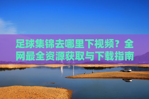 足球集锦去哪里下视频？全网最全资源获取与下载指南