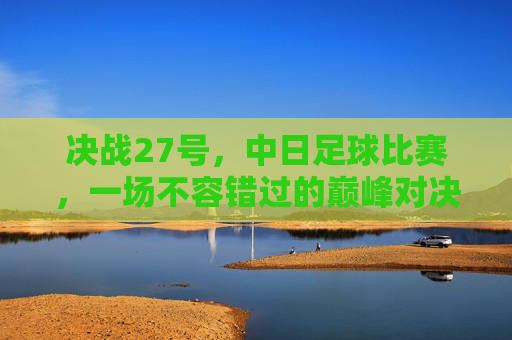 决战27号,中日足球比赛,一场不容错过的巅峰对决