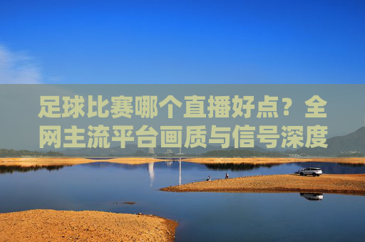 足球比赛哪个直播好点？全网主流平台画质与信号深度测评