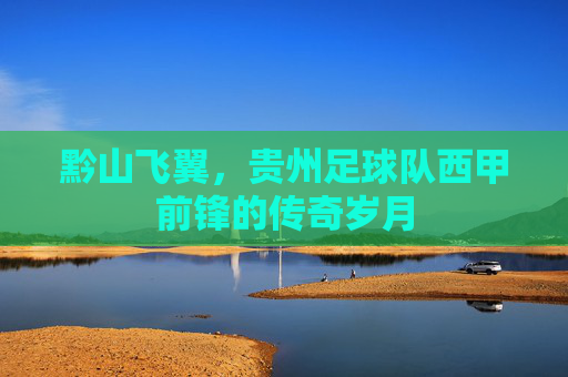 黔山飞翼，贵州足球队西甲前锋的传奇岁月