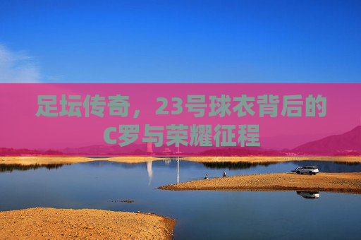 足坛传奇，23号球衣背后的C罗与荣耀征程