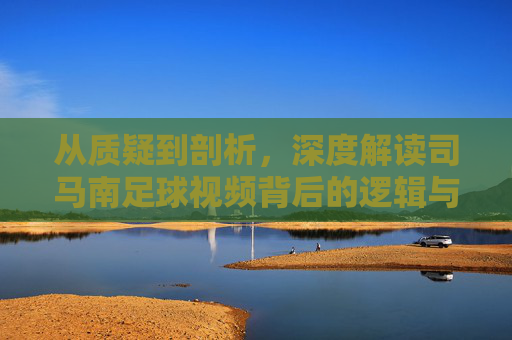 从质疑到剖析,深度解读司马南足球视频背后的逻辑与争议