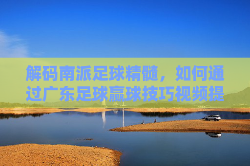 解码南派足球精髓,如何通过广东足球赢球技巧视频提升实战能力