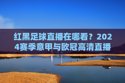 红黑足球直播在哪看?2024赛季意甲与欧冠高清直播全攻略