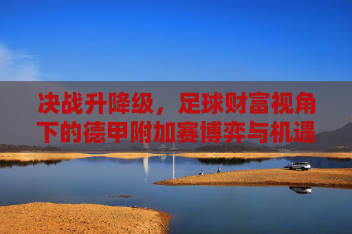 决战升降级,足球财富视角下的德甲附加赛博弈与机遇