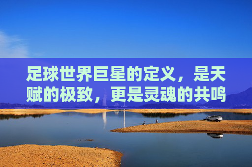 足球世界巨星的定义,是天赋的极致,更是灵魂的共鸣