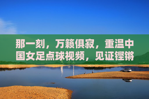 那一刻，万籁俱寂，重温中国女足点球视频，见证铿锵玫瑰的坚韧