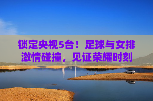锁定央视5台！足球与女排激情碰撞，见证荣耀时刻
