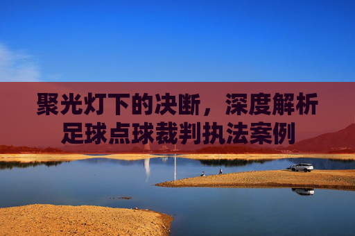 聚光灯下的决断，深度解析足球点球裁判执法案例
