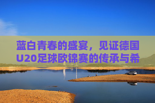蓝白青春的盛宴，见证德国U20足球欧锦赛的传承与希望