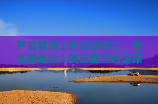 严肃赛场上的喜剧演员，盘点那些让人笑出腹肌的足球爆笑时刻视频