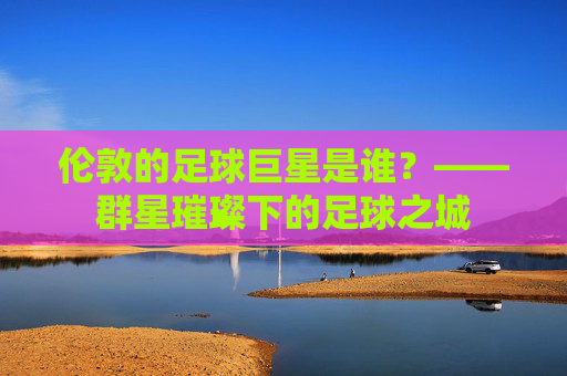 伦敦的足球巨星是谁？——群星璀璨下的足球之城