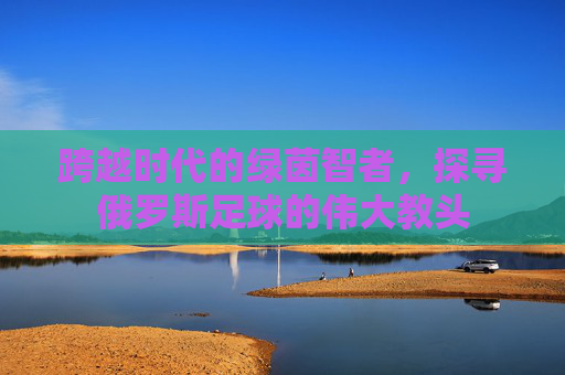 跨越时代的绿茵智者，探寻俄罗斯足球的伟大教头