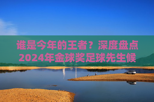 谁是今年的王者？深度盘点2024年金球奖足球先生候选人