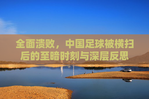 全面溃败,中国足球被横扫后的至暗时刻与深层反思