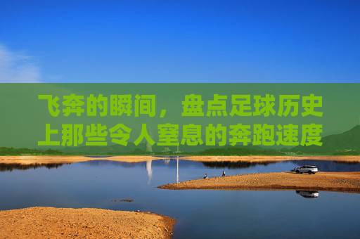 飞奔的瞬间,盘点足球历史上那些令人窒息的奔跑速度排名
