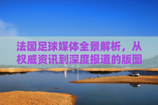 法国足球媒体全景解析，从权威资讯到深度报道的版图