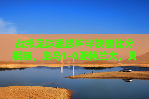 战报足球超级杯半决赛比分揭晓,皇马1-0亚特兰大,贝林厄姆制胜剑指双冠王