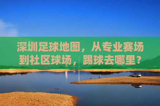 深圳足球地图,从专业赛场到社区球场,踢球去哪里?