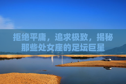 拒绝平庸,追求极致,揭秘那些处女座的足坛巨星