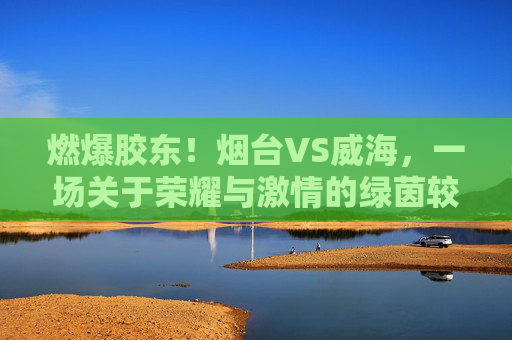 燃爆胶东！烟台VS威海，一场关于荣耀与激情的绿茵较量