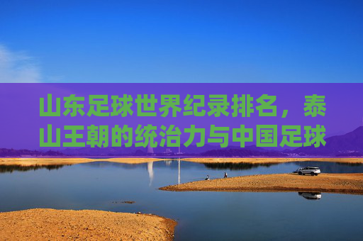 山东足球世界纪录排名，泰山王朝的统治力与中国足球的巅峰荣耀